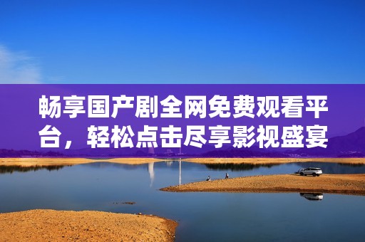 畅享国产剧全网免费观看平台，轻松点击尽享影视盛宴