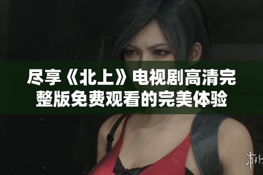 尽享《北上》电视剧高清完整版免费观看的完美体验