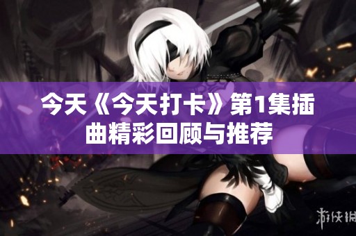 今天《今天打卡》第1集插曲精彩回顾与推荐