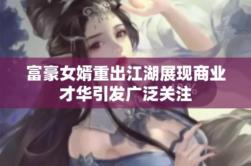富豪女婿重出江湖展现商业才华引发广泛关注