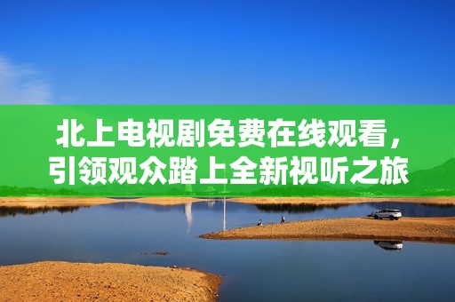 北上电视剧免费在线观看，引领观众踏上全新视听之旅