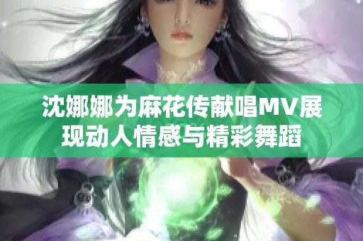 沈娜娜为麻花传献唱MV展现动人情感与精彩舞蹈