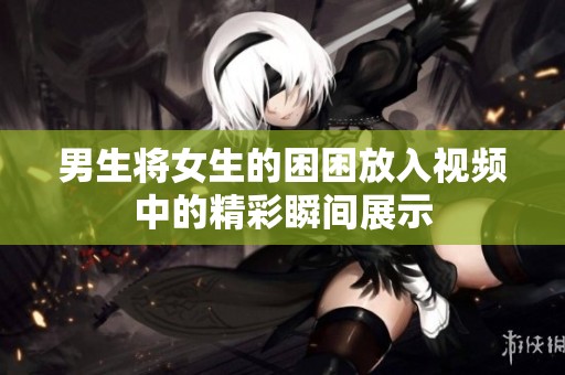 男生将女生的困困放入视频中的精彩瞬间展示