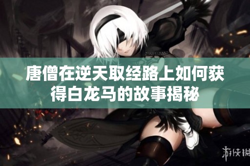 唐僧在逆天取经路上如何获得白龙马的故事揭秘