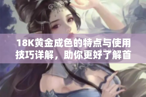 18K黄金成色的特点与使用技巧详解，助你更好了解首饰价值