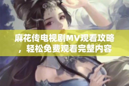 麻花传电视剧MV观看攻略，轻松免费观看完整内容
