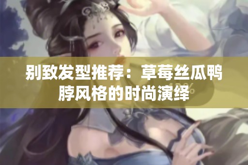 别致发型推荐：草莓丝瓜鸭脖风格的时尚演绎