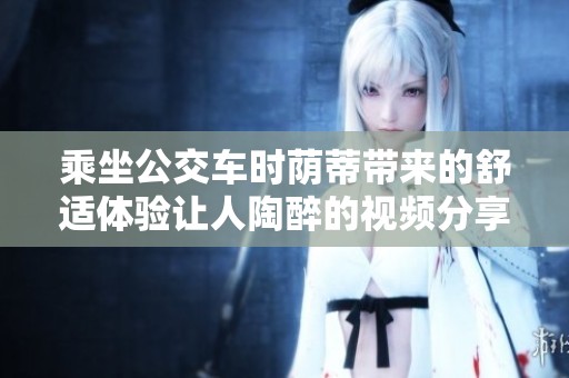 乘坐公交车时荫蒂带来的舒适体验让人陶醉的视频分享