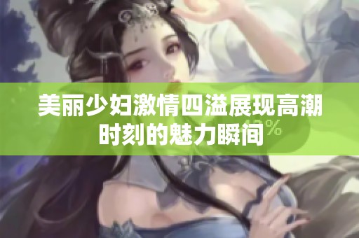 美丽少妇激情四溢展现高潮时刻的魅力瞬间