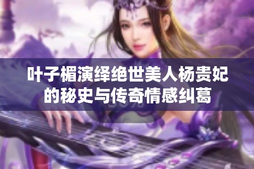 叶子楣演绎绝世美人杨贵妃的秘史与传奇情感纠葛