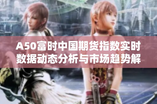A50富时中国期货指数实时数据动态分析与市场趋势解读