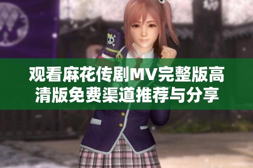 观看麻花传剧MV完整版高清版免费渠道推荐与分享