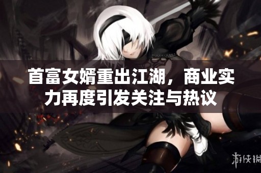 首富女婿重出江湖，商业实力再度引发关注与热议