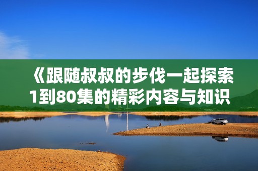 《跟随叔叔的步伐一起探索1到80集的精彩内容与知识》