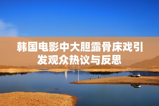 韩国电影中大胆露骨床戏引发观众热议与反思