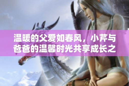 温暖的父爱如春风，小芹与爸爸的温馨时光共享成长之旅
