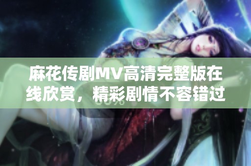 麻花传剧MV高清完整版在线欣赏，精彩剧情不容错过
