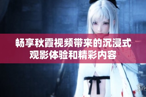 畅享秋霞视频带来的沉浸式观影体验和精彩内容