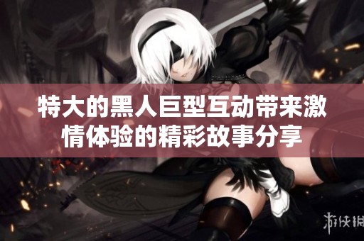 特大的黑人巨型互动带来激情体验的精彩故事分享