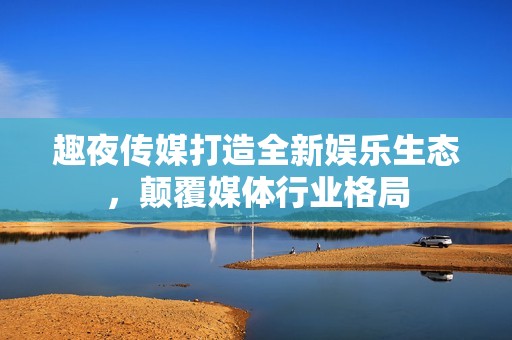 趣夜传媒打造全新娱乐生态，颠覆媒体行业格局