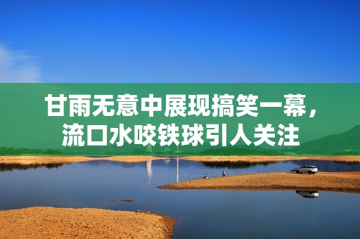 甘雨无意中展现搞笑一幕，流口水咬铁球引人关注