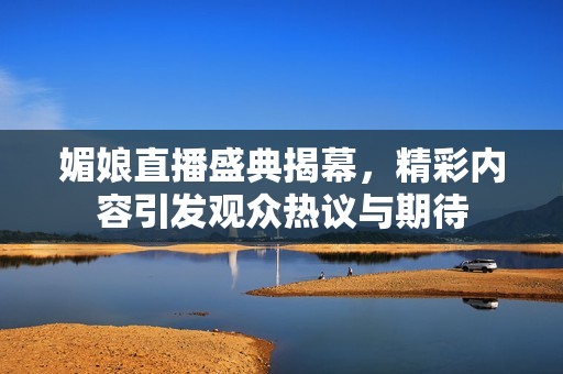 媚娘直播盛典揭幕，精彩内容引发观众热议与期待