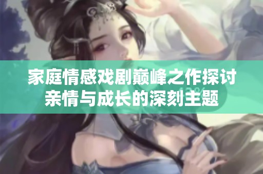家庭情感戏剧巅峰之作探讨亲情与成长的深刻主题