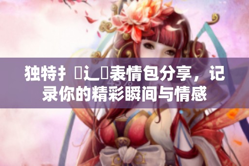 独特扌喿辶畐表情包分享，记录你的精彩瞬间与情感