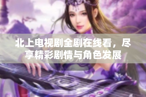 北上电视剧全剧在线看，尽享精彩剧情与角色发展