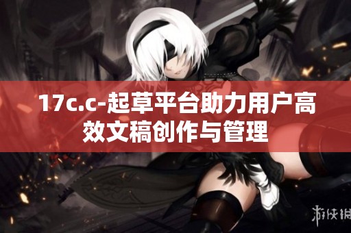 17c.c-起草平台助力用户高效文稿创作与管理