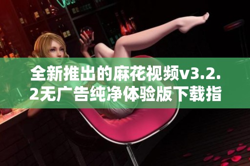 全新推出的麻花视频v3.2.2无广告纯净体验版下载指南