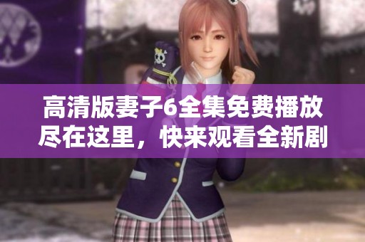 高清版妻子6全集免费播放尽在这里，快来观看全新剧集！