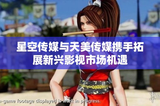 星空传媒与天美传媒携手拓展新兴影视市场机遇