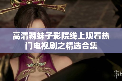 高清辣妹子影院线上观看热门电视剧之精选合集