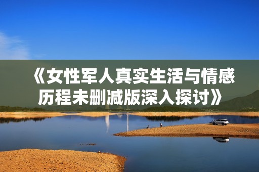 《女性军人真实生活与情感历程未删减版深入探讨》
