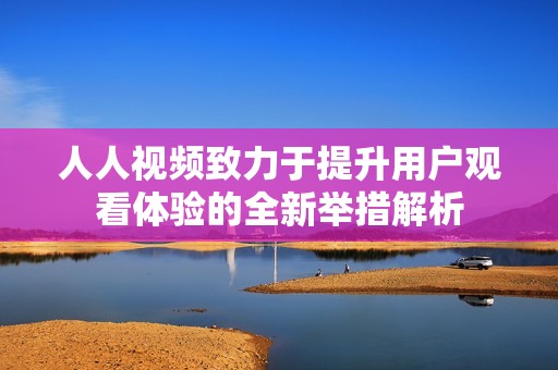 人人视频致力于提升用户观看体验的全新举措解析