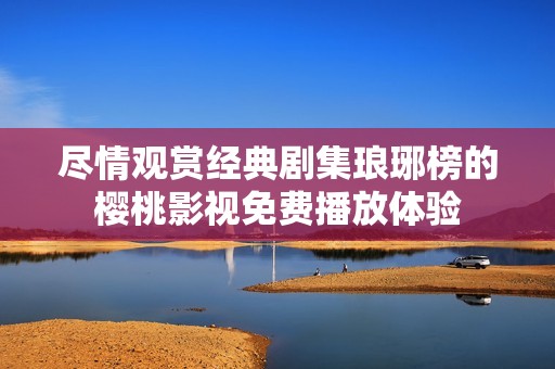 尽情观赏经典剧集琅琊榜的樱桃影视免费播放体验