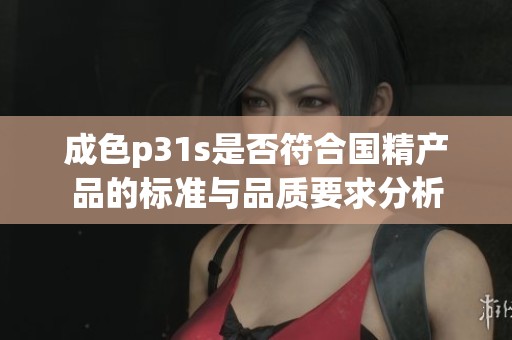 成色p31s是否符合国精产品的标准与品质要求分析