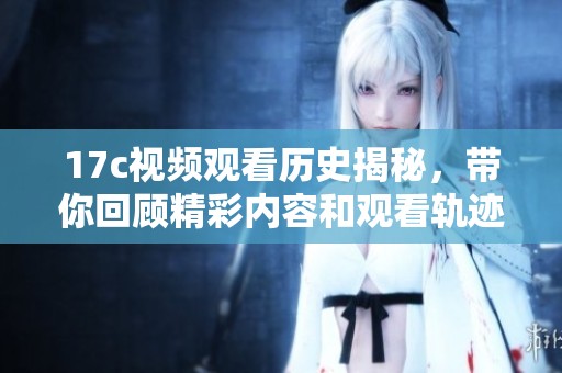 17c视频观看历史揭秘，带你回顾精彩内容和观看轨迹