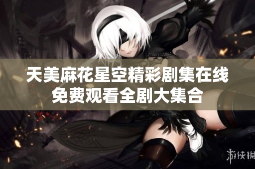 天美麻花星空精彩剧集在线免费观看全剧大集合