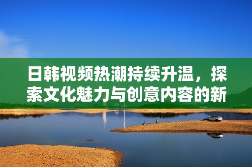 日韩视频热潮持续升温，探索文化魅力与创意内容的新趋势