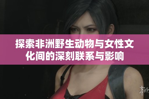 探索非洲野生动物与女性文化间的深刻联系与影响
