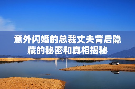 意外闪婚的总裁丈夫背后隐藏的秘密和真相揭秘