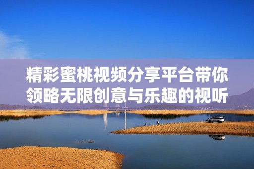精彩蜜桃视频分享平台带你领略无限创意与乐趣的视听盛宴