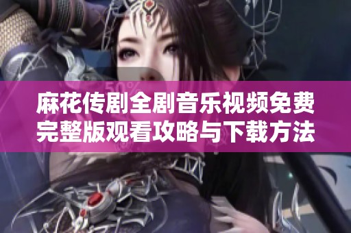 麻花传剧全剧音乐视频免费完整版观看攻略与下载方法分享
