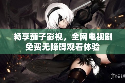 畅享茄子影视，全网电视剧免费无障碍观看体验