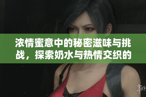 浓情蜜意中的秘密滋味与挑战，探索奶水与热情交织的故事