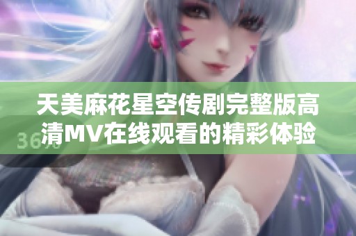 天美麻花星空传剧完整版高清MV在线观看的精彩体验