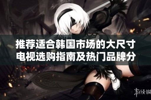 推荐适合韩国市场的大尺寸电视选购指南及热门品牌分析