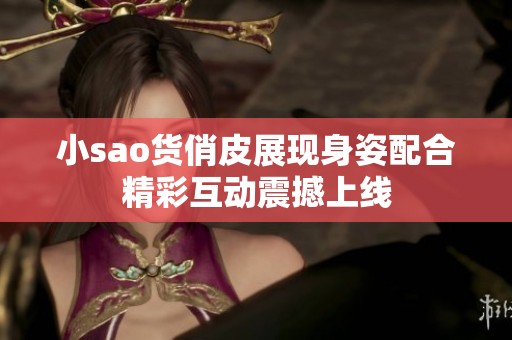 小sao货俏皮展现身姿配合精彩互动震撼上线